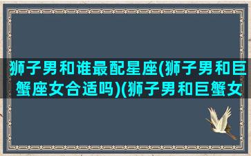 狮子男和谁最配星座(狮子男和巨蟹座女合适吗)(狮子男和巨蟹女配吗 合适吗 爱情结局怎么样)